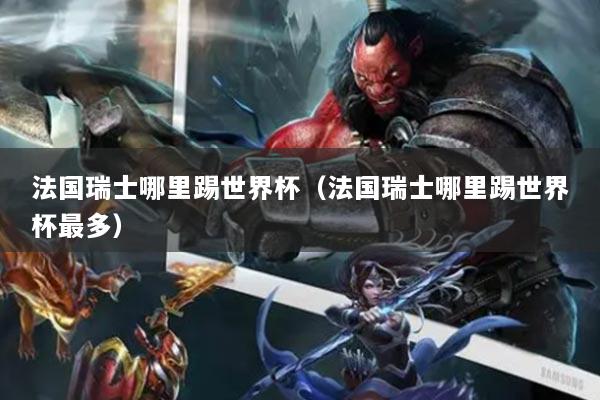 法国瑞士哪里踢世界杯(法国瑞士哪里踢世界杯最多)