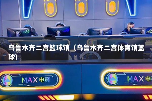 乌鲁木齐二宫篮球馆(乌鲁木齐二宫体育馆篮球)