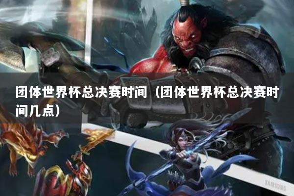 团体世界杯总决赛时间(团体世界杯总决赛时间几点)