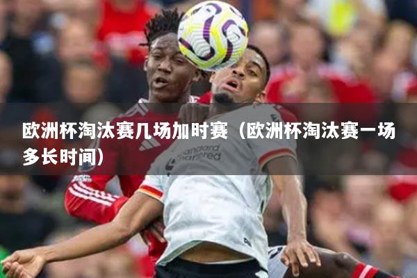 欧洲杯淘汰赛几场加时赛(欧洲杯淘汰赛一场多长时间)