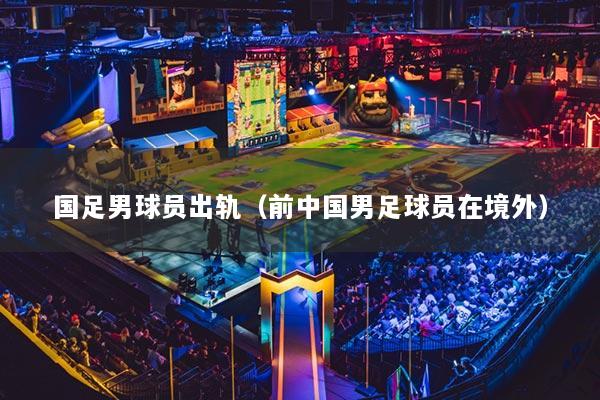 国足男球员出轨(前中国男足球员在境外)