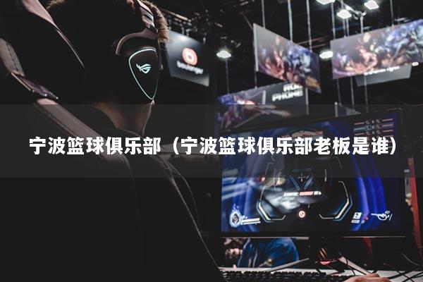 宁波篮球俱乐部(宁波篮球俱乐部老板是谁)