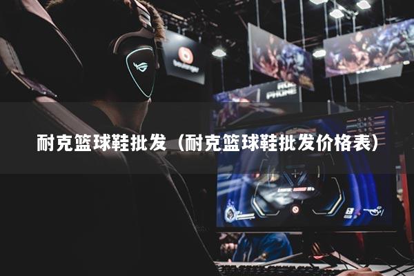 耐克篮球鞋批发(耐克篮球鞋批发价格表)