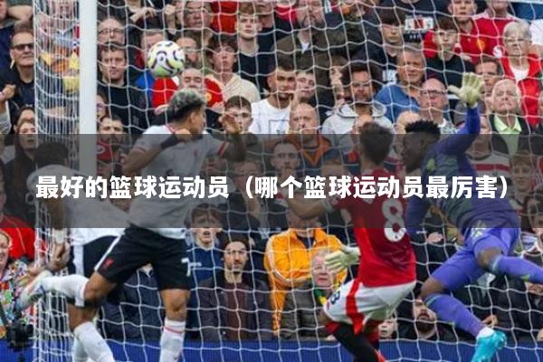 最好的篮球运动员(哪个篮球运动员最厉害)