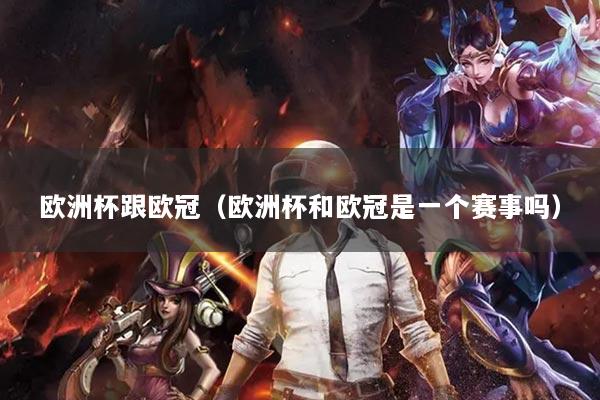 欧洲杯跟欧冠(欧洲杯和欧冠是一个赛事吗)