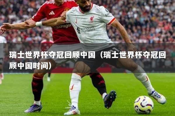 瑞士世界杯夺冠回顾中国(瑞士世界杯夺冠回顾中国时间)