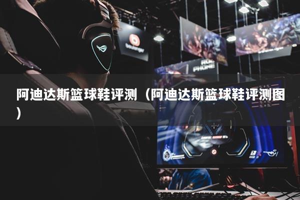 阿迪达斯篮球鞋评测(阿迪达斯篮球鞋评测图)