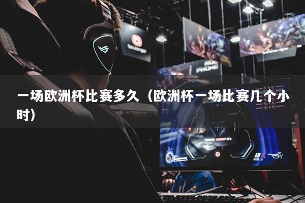 一场欧洲杯比赛多久（欧洲杯一场比赛几个小时）
